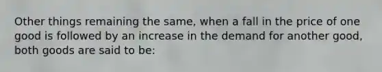 Other things remaining the same, when a fall in the price of one good is followed by an increase in the demand for another good, both goods are said to be: