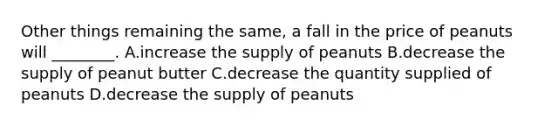 Other things remaining the same, a fall in the price of peanuts will ________. A.increase the supply of peanuts B.decrease the supply of peanut butter C.decrease the quantity supplied of peanuts D.decrease the supply of peanuts