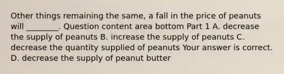 Other things remaining the​ same, a fall in the price of peanuts will​ ________. Question content area bottom Part 1 A. decrease the supply of peanuts B. increase the supply of peanuts C. decrease the quantity supplied of peanuts Your answer is correct. D. decrease the supply of peanut butter