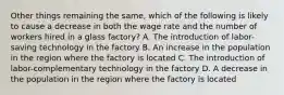 Other things remaining the same, which of the following is likely to cause a decrease in both the wage rate and the number of workers hired in a glass factory? A. The introduction of labor-saving technology in the factory B. An increase in the population in the region where the factory is located C. The introduction of labor-complementary technology in the factory D. A decrease in the population in the region where the factory is located