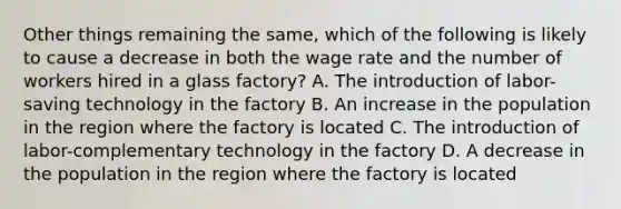 Other things remaining the same, which of the following is likely to cause a decrease in both the wage rate and the number of workers hired in a glass factory? A. The introduction of labor-saving technology in the factory B. An increase in the population in the region where the factory is located C. The introduction of labor-complementary technology in the factory D. A decrease in the population in the region where the factory is located