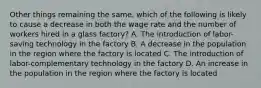 Other things remaining the same, which of the following is likely to cause a decrease in both the wage rate and the number of workers hired in a glass factory? A. The introduction of labor-saving technology in the factory B. A decrease in the population in the region where the factory is located C. The introduction of labor-complementary technology in the factory D. An increase in the population in the region where the factory is located