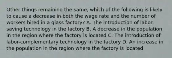 Other things remaining the same, which of the following is likely to cause a decrease in both the wage rate and the number of workers hired in a glass factory? A. The introduction of labor-saving technology in the factory B. A decrease in the population in the region where the factory is located C. The introduction of labor-complementary technology in the factory D. An increase in the population in the region where the factory is located