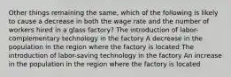 Other things remaining the same, which of the following is likely to cause a decrease in both the wage rate and the number of workers hired in a glass factory? The introduction of labor-complementary technology in the factory A decrease in the population in the region where the factory is located The introduction of labor-saving technology in the factory An increase in the population in the region where the factory is located