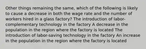 Other things remaining the same, which of the following is likely to cause a decrease in both the wage rate and the number of workers hired in a glass factory? The introduction of labor-complementary technology in the factory A decrease in the population in the region where the factory is located The introduction of labor-saving technology in the factory An increase in the population in the region where the factory is located