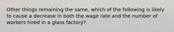 Other things remaining the same, which of the following is likely to cause a decrease in both the wage rate and the number of workers hired in a glass factory?