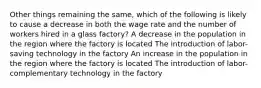 Other things remaining the same, which of the following is likely to cause a decrease in both the wage rate and the number of workers hired in a glass factory? A decrease in the population in the region where the factory is located The introduction of labor-saving technology in the factory An increase in the population in the region where the factory is located The introduction of labor-complementary technology in the factory