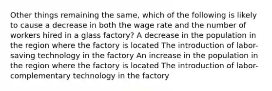 Other things remaining the same, which of the following is likely to cause a decrease in both the wage rate and the number of workers hired in a glass factory? A decrease in the population in the region where the factory is located The introduction of labor-saving technology in the factory An increase in the population in the region where the factory is located The introduction of labor-complementary technology in the factory