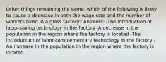 Other things remaining the same, which of the following is likely to cause a decrease in both the wage rate and the number of workers hired in a glass factory? Answers: -The introduction of labor-saving technology in the factory -A decrease in the population in the region where the factory is located -The introduction of labor-complementary technology in the factory -An increase in the population in the region where the factory is located