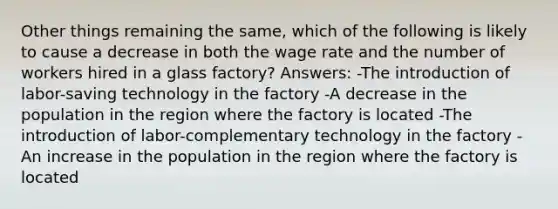 Other things remaining the same, which of the following is likely to cause a decrease in both the wage rate and the number of workers hired in a glass factory? Answers: -The introduction of labor-saving technology in the factory -A decrease in the population in the region where the factory is located -The introduction of labor-complementary technology in the factory -An increase in the population in the region where the factory is located