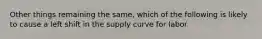 Other things remaining the same, which of the following is likely to cause a left shift in the supply curve for labor