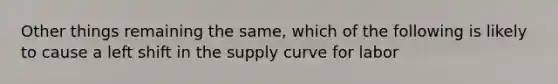 Other things remaining the same, which of the following is likely to cause a left shift in the supply curve for labor