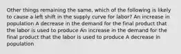 Other things remaining the same, which of the following is likely to cause a left shift in the supply curve for labor? An increase in population A decrease in the demand for the final product that the labor is used to produce An increase in the demand for the final product that the labor is used to produce A decrease in population