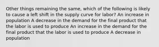 Other things remaining the same, which of the following is likely to cause a left shift in the supply curve for labor? An increase in population A decrease in the demand for the final product that the labor is used to produce An increase in the demand for the final product that the labor is used to produce A decrease in population