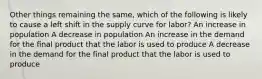 Other things remaining the same, which of the following is likely to cause a left shift in the supply curve for labor? An increase in population A decrease in population An increase in the demand for the final product that the labor is used to produce A decrease in the demand for the final product that the labor is used to produce