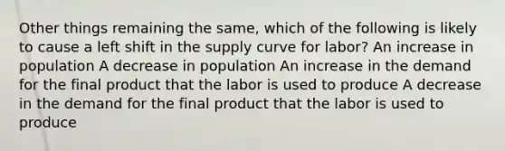 Other things remaining the same, which of the following is likely to cause a left shift in the supply curve for labor? An increase in population A decrease in population An increase in the demand for the final product that the labor is used to produce A decrease in the demand for the final product that the labor is used to produce