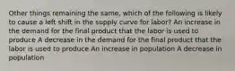 Other things remaining the same, which of the following is likely to cause a left shift in the supply curve for labor? An increase in the demand for the final product that the labor is used to produce A decrease in the demand for the final product that the labor is used to produce An increase in population A decrease in population