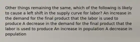 Other things remaining the same, which of the following is likely to cause a left shift in the supply curve for labor? An increase in the demand for the final product that the labor is used to produce A decrease in the demand for the final product that the labor is used to produce An increase in population A decrease in population