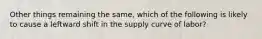 Other things remaining the same, which of the following is likely to cause a leftward shift in the supply curve of labor?