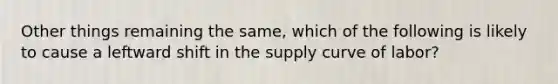 Other things remaining the same, which of the following is likely to cause a leftward shift in the supply curve of labor?