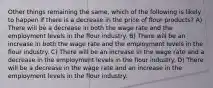 Other things remaining the same, which of the following is likely to happen if there is a decrease in the price of flour products? A) There will be a decrease in both the wage rate and the employment levels in the flour industry. B) There will be an increase in both the wage rate and the employment levels in the flour industry. C) There will be an increase in the wage rate and a decrease in the employment levels in the flour industry. D) There will be a decrease in the wage rate and an increase in the employment levels in the flour industry.