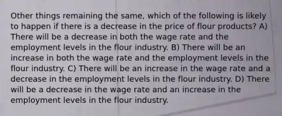 Other things remaining the same, which of the following is likely to happen if there is a decrease in the price of flour products? A) There will be a decrease in both the wage rate and the employment levels in the flour industry. B) There will be an increase in both the wage rate and the employment levels in the flour industry. C) There will be an increase in the wage rate and a decrease in the employment levels in the flour industry. D) There will be a decrease in the wage rate and an increase in the employment levels in the flour industry.