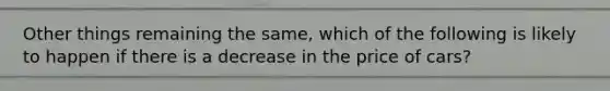 Other things remaining the same, which of the following is likely to happen if there is a decrease in the price of cars?