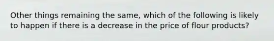 Other things remaining the same, which of the following is likely to happen if there is a decrease in the price of flour products?