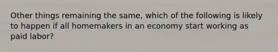 Other things remaining the same, which of the following is likely to happen if all homemakers in an economy start working as paid labor?