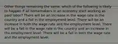 Other things remaining the same, which of the following is likely to happen if all homemakers in an economy start working as paid labor? There will be an increase in the wage rate in the country and a fall in the employment level. There will be an increase in both the wage rate and the employment level. There will be a fall in the wage rate in the country and an increase in the employment level. There will be a fall in both the wage rate and the employment level.