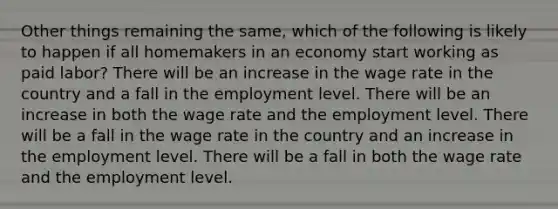 Other things remaining the same, which of the following is likely to happen if all homemakers in an economy start working as paid labor? There will be an increase in the wage rate in the country and a fall in the employment level. There will be an increase in both the wage rate and the employment level. There will be a fall in the wage rate in the country and an increase in the employment level. There will be a fall in both the wage rate and the employment level.