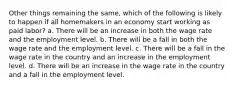 Other things remaining the same, which of the following is likely to happen if all homemakers in an economy start working as paid labor? a. There will be an increase in both the wage rate and the employment level. b. There will be a fall in both the wage rate and the employment level. c. There will be a fall in the wage rate in the country and an increase in the employment level. d. There will be an increase in the wage rate in the country and a fall in the employment level.