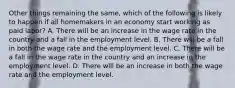 Other things remaining the same, which of the following is likely to happen if all homemakers in an economy start working as paid labor? A. There will be an increase in the wage rate in the country and a fall in the employment level. B. There will be a fall in both the wage rate and the employment level. C. There will be a fall in the wage rate in the country and an increase in the employment level. D. There will be an increase in both the wage rate and the employment level.