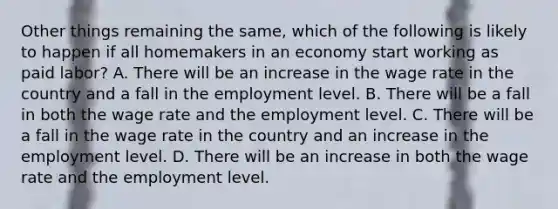 Other things remaining the same, which of the following is likely to happen if all homemakers in an economy start working as paid labor? A. There will be an increase in the wage rate in the country and a fall in the employment level. B. There will be a fall in both the wage rate and the employment level. C. There will be a fall in the wage rate in the country and an increase in the employment level. D. There will be an increase in both the wage rate and the employment level.