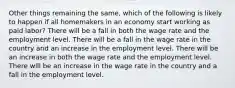 Other things remaining the same, which of the following is likely to happen if all homemakers in an economy start working as paid labor? There will be a fall in both the wage rate and the employment level. There will be a fall in the wage rate in the country and an increase in the employment level. There will be an increase in both the wage rate and the employment level. There will be an increase in the wage rate in the country and a fall in the employment level.