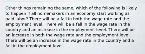 Other things remaining the same, which of the following is likely to happen if all homemakers in an economy start working as paid labor? There will be a fall in both the wage rate and the employment level. There will be a fall in the wage rate in the country and an increase in the employment level. There will be an increase in both the wage rate and the employment level. There will be an increase in the wage rate in the country and a fall in the employment level.