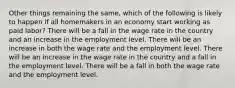 Other things remaining the same, which of the following is likely to happen if all homemakers in an economy start working as paid labor? There will be a fall in the wage rate in the country and an increase in the employment level. There will be an increase in both the wage rate and the employment level. There will be an increase in the wage rate in the country and a fall in the employment level. There will be a fall in both the wage rate and the employment level.