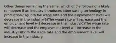 Other things remaining the same, which of the following is likely to happen if an industry introduces labor-saving technology in production? A)Both the wage rate and the employment level will decrease in the industry.B)The wage rate will increase and the employment level will decrease in the industry.C)The wage rate will decrease and the employment level will increase in the industry.D)Both the wage rate and the employment level will increase in the industry.