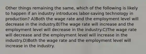 Other things remaining the same, which of the following is likely to happen if an industry introduces labor-saving technology in production? A)Both the wage rate and the employment level will decrease in the industry.B)The wage rate will increase and the employment level will decrease in the industry.C)The wage rate will decrease and the employment level will increase in the industry.D)Both the wage rate and the employment level will increase in the industry.