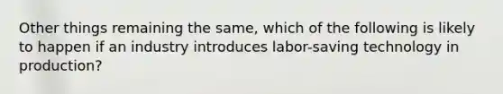 Other things remaining the same, which of the following is likely to happen if an industry introduces labor-saving technology in production?