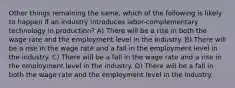 Other things remaining the same, which of the following is likely to happen if an industry introduces labor-complementary technology in production? A) There will be a rise in both the wage rate and the employment level in the industry. B) There will be a rise in the wage rate and a fall in the employment level in the industry. C) There will be a fall in the wage rate and a rise in the employment level in the industry. D) There will be a fall in both the wage rate and the employment level in the industry.