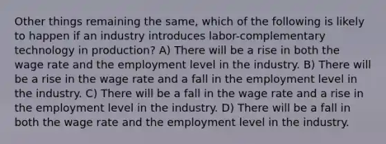 Other things remaining the same, which of the following is likely to happen if an industry introduces labor-complementary technology in production? A) There will be a rise in both the wage rate and the employment level in the industry. B) There will be a rise in the wage rate and a fall in the employment level in the industry. C) There will be a fall in the wage rate and a rise in the employment level in the industry. D) There will be a fall in both the wage rate and the employment level in the industry.