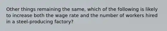 Other things remaining the same, which of the following is likely to increase both the wage rate and the number of workers hired in a steel-producing factory?