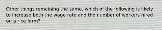 Other things remaining the same, which of the following is likely to increase both the wage rate and the number of workers hired on a rice farm?