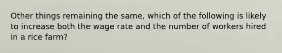 Other things remaining the same, which of the following is likely to increase both the wage rate and the number of workers hired in a rice farm?