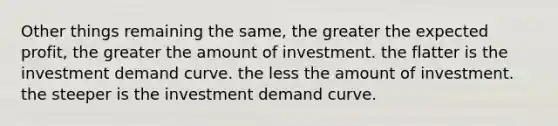 Other things remaining the same, the greater the expected profit, the greater the amount of investment. the flatter is the investment demand curve. the less the amount of investment. the steeper is the investment demand curve.