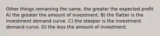 Other things remaining the same, the greater the expected profit A) the greater the amount of investment. B) the flatter is the investment demand curve. C) the steeper is the investment demand curve. D) the less the amount of investment.