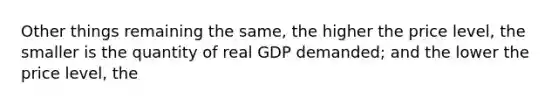 Other things remaining the same, the higher the price level, the smaller is the quantity of real GDP demanded; and the lower the price level, the