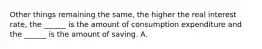 Other things remaining the​ same, the higher the real interest​ rate, the​ ______ is the amount of consumption expenditure and the​ ______ is the amount of saving. A.