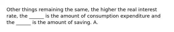 Other things remaining the​ same, the higher the real interest​ rate, the​ ______ is the amount of consumption expenditure and the​ ______ is the amount of saving. A.